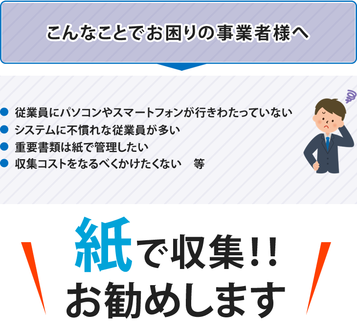 らくらく安心マイナンバー収集セットは、こんなことでお困りの事業者様へおすすめです。1.従業員にパソコンやスマートフォンが行きわたっていない 2.システムに不慣れな従業員が多い 3.重要書類は紙で管理したい 4.収集コストをなるべくかけたくない 等